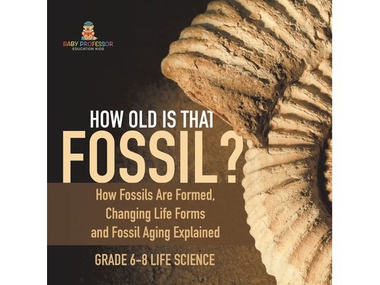 How Old is That Fossil? How Fossils are Formed, Changing Life Forms and Fossil Aging Explained Grade 6-8 Life Science