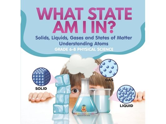 What State am I In? Solids, Liquids, Gases and States of Matter Understanding Atoms Grade 6-8 Physical Science