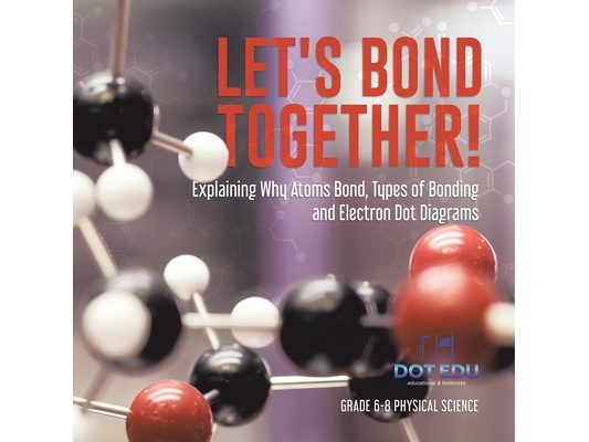 Let's Bond Together! Explaining Why Atoms Bond, Types of Bonding and Electron Dot Diagrams Grade 6-8 Physical Science
