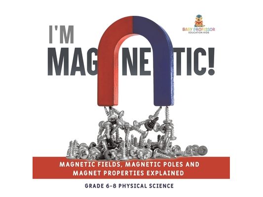 I'm Magnetic! Magnetic Fields, Magnetic Poles and Magnet Properties Explained Grade 6-8 Physical Science