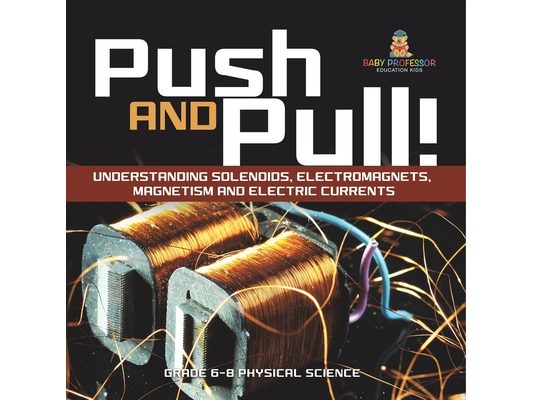 Push and Pull! Understanding Solenoids, Electromagnets, Magnetism and Electric Currents Grade 6-8 Physical Science