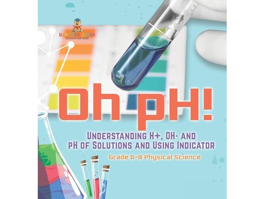 Oh pH! Understanding H+, OH- and pH of Solutions and Using Indicators Grade 6-8 Physical Science
