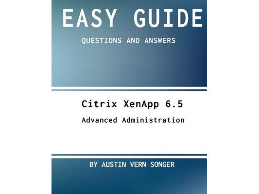 Easy Guide: Citrix Xenapp 6.5 Advanced Administration: Questions and Answers
