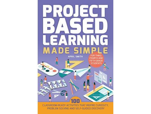 Project Based Learning Made Simple: 100 Classroom-Ready Activities That Inspire Curiosity, Problem Solving and Self-Guided Discovery for Third, Fourth