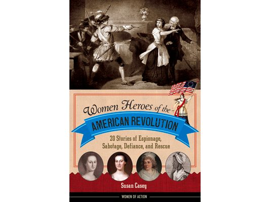 Women Heroes of the American Revolution: 20 Stories of Espionage, Sabotage, Defiance, and Rescue