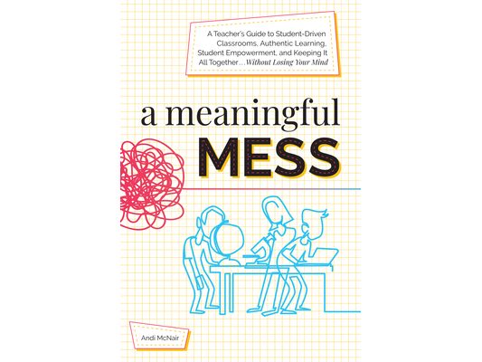 A Meaningful Mess: A Teacher's Guide to Student-Driven Classrooms, Authentic Learning, Student Empowerment, and Keeping It All Together Without Losing