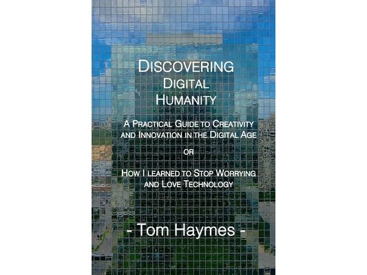 Discovering Digital Humanity: A Practical Guide to Creativity and Innovation in the Digital Age or How I Learned to Stop Worrying and Love Technology
