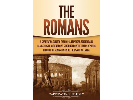 The Romans: A Captivating Guide to the People, Emperors, Soldiers and Gladiators of Ancient Rome, Starting from the Roman Republic through the Roman E