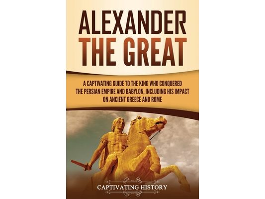 Alexander the Great: A Captivating Guide to the King Who Conquered the Persian Empire and Babylon, Including His Impact on Ancient Greece and Rome