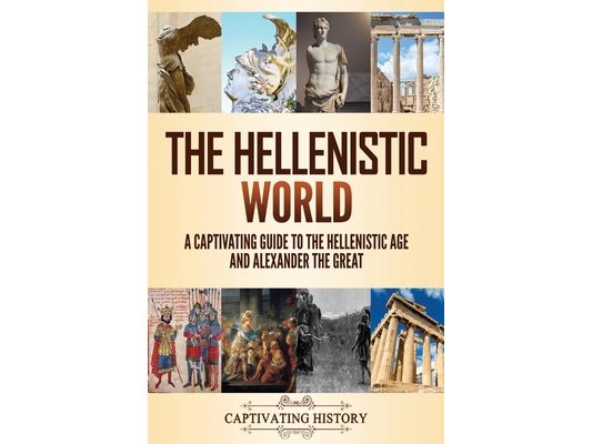 The Hellenistic World: A Captivating Guide to the Hellenistic Age and Alexander the Great