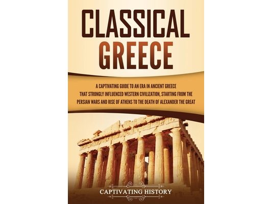 Classical Greece: A Captivating Guide to an Era in Ancient Greece That Strongly Influenced Western Civilization, Starting from the Persi