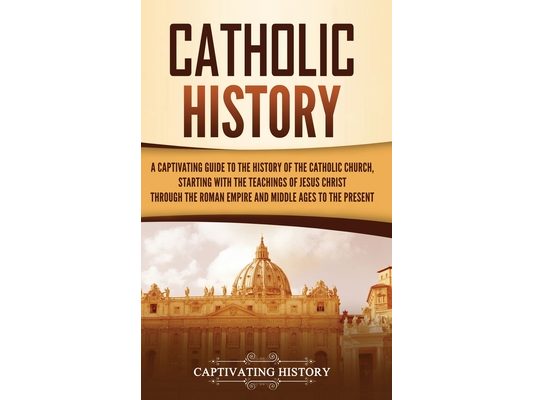 Catholic History: A Captivating Guide to the History of the Catholic Church, Starting with the Teachings of Jesus Christ Through the Roman Empire and