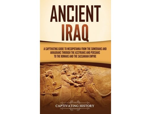 Ancient Iraq: A Captivating Guide to Mesopotamia from the Sumerians and Akkadians through the Assyrians and Persians to the Romans and the Sassanian E
