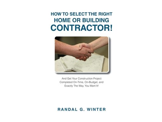 How to Select the Right Home or Building Contractor: Get Your Construction Project Completed on Time, on Budget, and Exactly the Way You Want It!