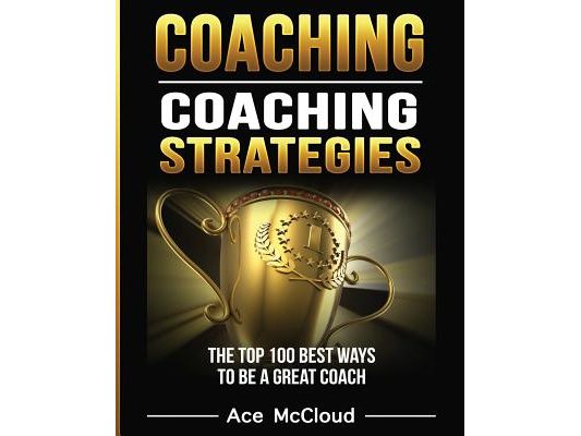 Coaching: Coaching Strategies: The Top 100 Best Ways To Be A Great Coach