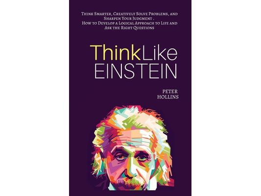 Think Like Einstein: Think Smarter, Creatively Solve Problems, and Sharpen Your Judgment. How to Develop a Logical Approach to Life and Ask the Right