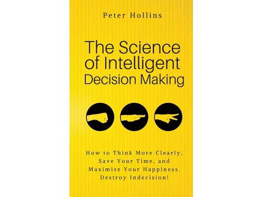The Science of Intelligent Decision Making: An Actionable Guide to Clearer Thinking, Destroying Indecision, Improving Insight, & Making Complex Decisi