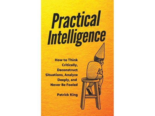 Practical Intelligence: How to Think Critically, Deconstruct Situations, Analyze Deeply, and Never Be Fooled
