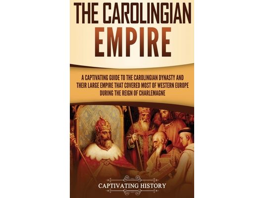The Carolingian Empire: A Captivating Guide to the Carolingian Dynasty and Their Large Empire That Covered Most of Western Europe During the Reign of