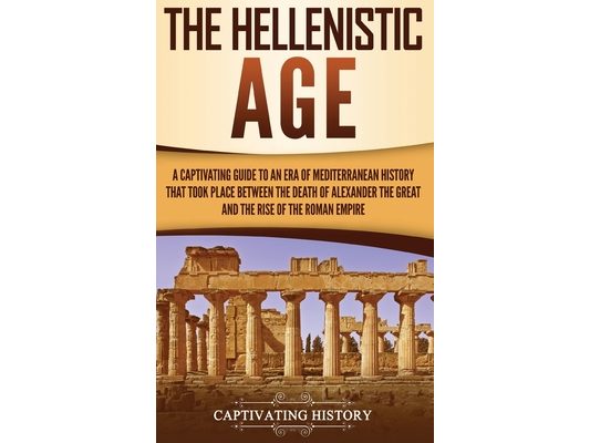 The Hellenistic Age: A Captivating Guide to an Era of Mediterranean History That Took Place Between the Death of Alexander the Great and the Rise of t