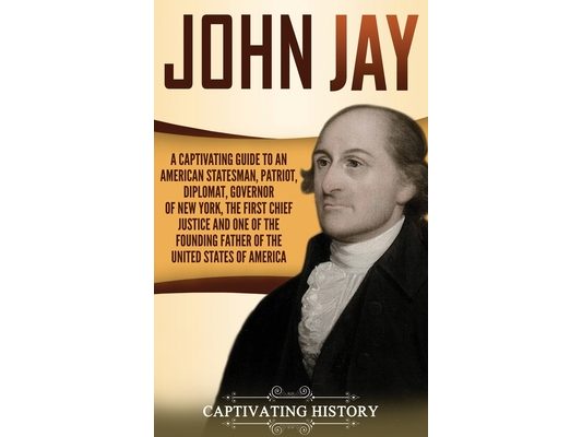 John Jay: A Captivating Guide to an American Statesman, Patriot, Diplomat, Governor of New York, the First Chief Justice, and One of the Founding Fath