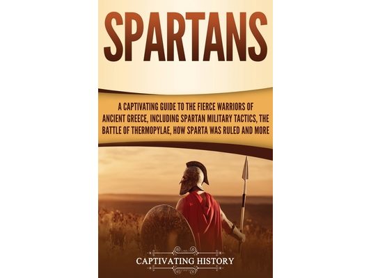 Spartans: A Captivating Guide to the Fierce Warriors of Ancient Greece, Including Spartan Military Tactics, the Battle of Thermopylae, How Sparta Was