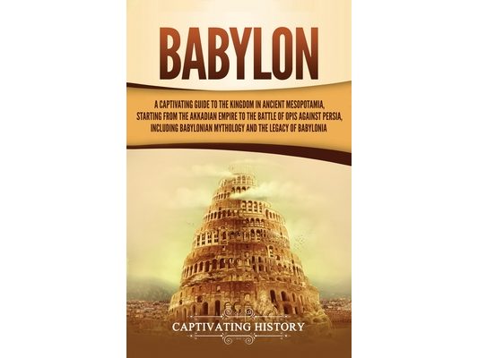 Babylon: A Captivating Guide to the Kingdom in Ancient Mesopotamia, Starting from the Akkadian Empire to the Battle of Opis Against Persia, Including
