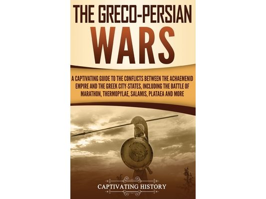 The Greco-Persian Wars: A Captivating Guide to the Conflicts Between the Achaemenid Empire and the Greek City-States, Including the Battle of Marathon