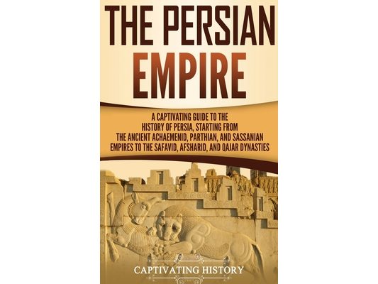 The Persian Empire: A Captivating Guide to the History of Persia, Starting from the Ancient Achaemenid, Parthian, and Sassanian Empires to the Safavid