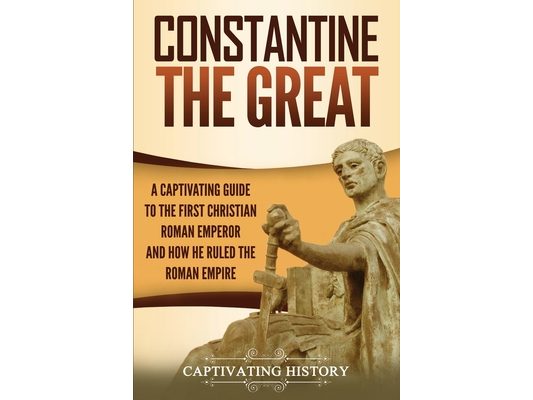 Constantine the Great: A Captivating Guide to the First Christian Roman Emperor and How He Ruled the Roman Empire