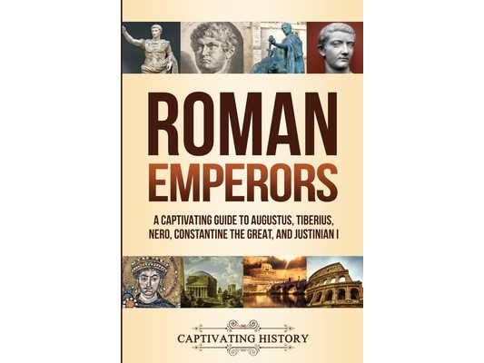 Roman Emperors: A Captivating Guide to Augustus, Tiberius, Nero, Constantine the Great, and Justinian I
