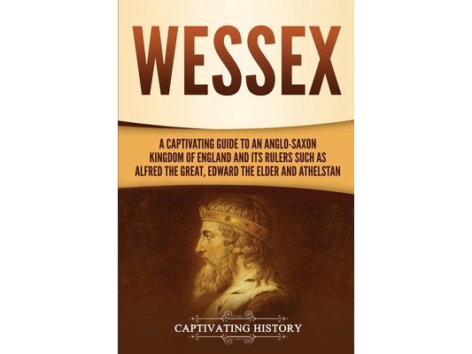 Wessex: A Captivating Guide to an Anglo-Saxon Kingdom of England and Its Rulers Such as Alfred the Great, Edward the Elder, and Athelstan