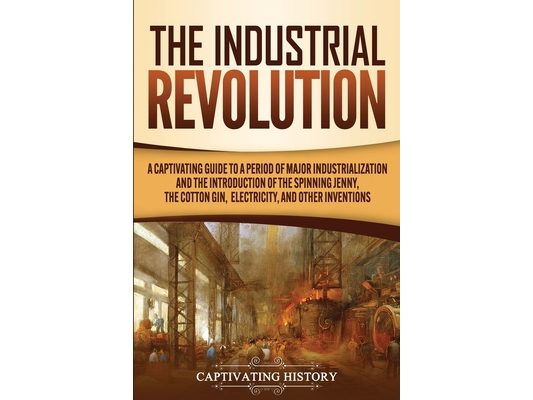 The Industrial Revolution: A Captivating Guide to a Period of Major Industrialization and the Introduction of the Spinning Jenny, the Cotton Gin, Elec