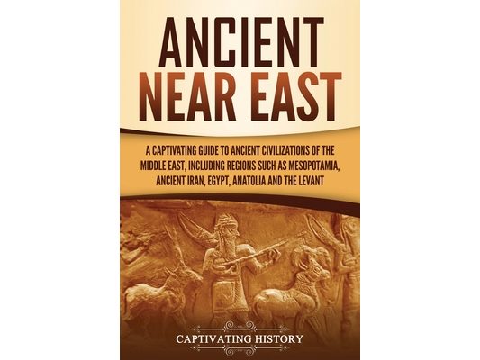 Ancient Near East: A Captivating Guide to Ancient Civilizations of the Middle East, Including Regions Such as Mesopotamia, Ancient Iran, Egypt, Anatol