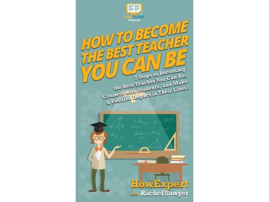 How To Become The Best Teacher You Can Be: 7 Steps to Becoming the Best Teacher You Can Be, Connect with Students, and Make a Positive Impact in Their