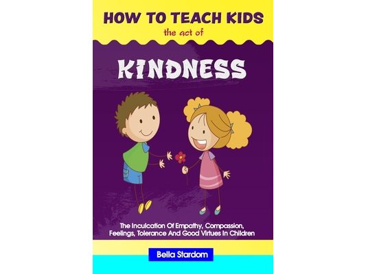How to Teach Kids the Act of Kindness: The Inculcation Of Empathy, Compassion, Feelings, Tolerance And Good Virtues In Children