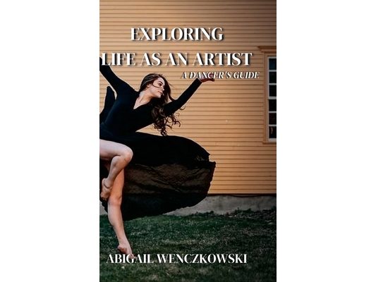 Exploring Life as an Artist: A Dancer's Guide: written for dancers by a dancer