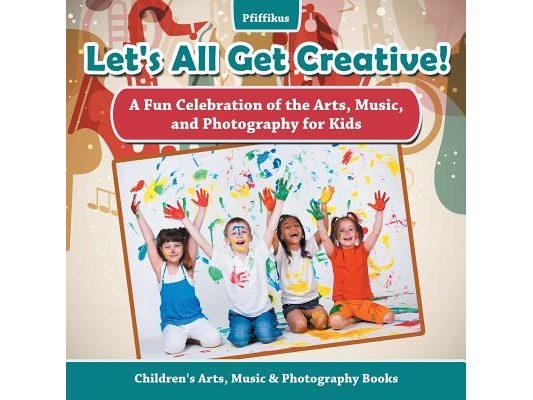 Let's All Get Creative! A Fun Celebration of the Arts, Music, and Photography for Kids - Children's Arts, Music & Photography Books