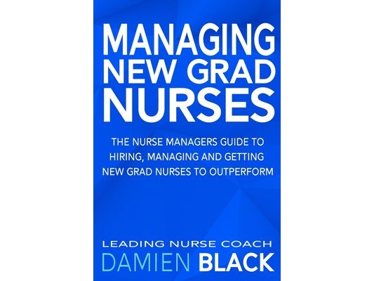 Managing New Grad Nurses: The Nurse Managers Guide to Hiring, Managing and Getting New Grad Nurses to Outperform