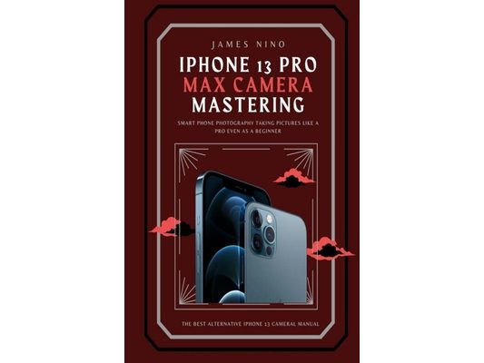 iPhone 13 Pro Max Camera Mastering: Smart Phone Photography Taking Pictures like a Pro Even as a Beginner