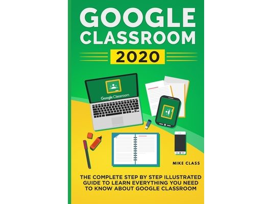 Google Classroom 2020: The Complete Step by Step Illustrated Guide to Learn Everything You Need to Know About Google Classroom