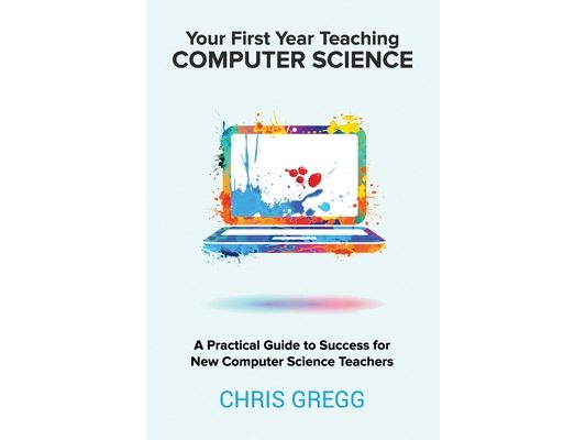 Your First Year Teaching Computer Science: A Practical Guide to Success for New Computer Science Teachers