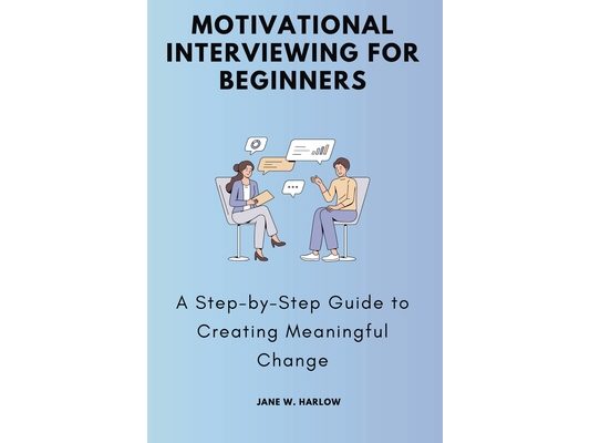 Motivational Interviewing for Beginners: A Step-by-Step Guide to Creating Meaningful Change