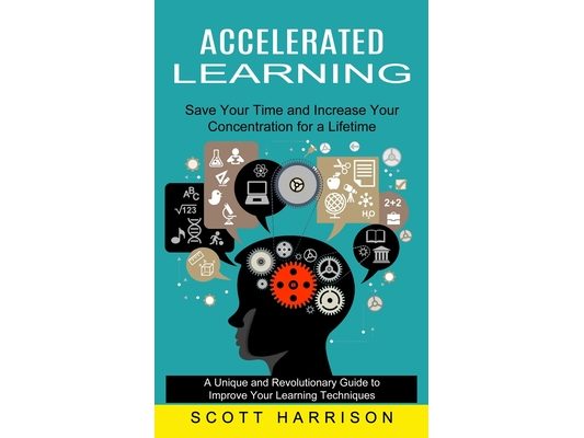 Accelerated Learning: Save Your Time and Increase Your Concentration for a Lifetime (A Unique and Revolutionary Guide to Improve Your Learning Techniq