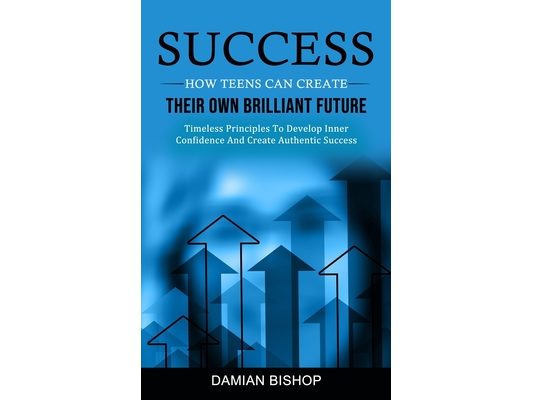 Success: How Teens Can Create Their Own Brilliant Future (Timeless Principles To Develop Inner Confidence And Create Authentic Success)