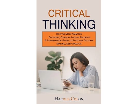 Critical Thinking: How to Make Smarter Decisions, Conquer Logical Fallacies (A Fundamental Guide to Effective Decision Making, Deep Analysis)
