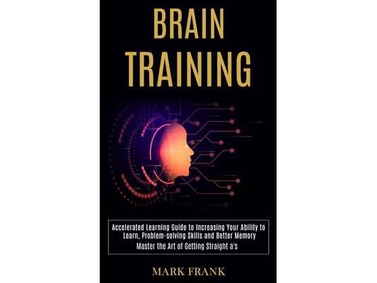 Brain Training: Accelerated Learning Guide to Increasing Your Ability to Learn, Problem-solving Skills and Better Memory (Master the Art of Getting St