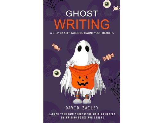 Ghost Writing: A Step-by-step Guide to Haunt Your Readers (Launch Your Own Successful Writing Career by Writing Books for Others)