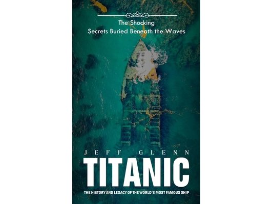 Titanic: The Shocking Secrets Buried Beneath the Waves (The History and Legacy of the World's Most Famous Ship)