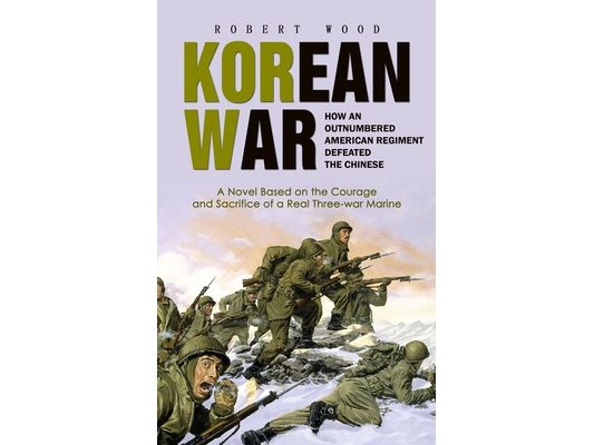 Korean War: How an Outnumbered American Regiment Defeated the Chinese (A Novel Based on the Courage and Sacrifice of a Real Three-war Marine)
